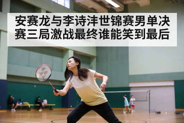 安赛龙与李诗沣世锦赛男单决赛三局激战最终谁能笑到最后