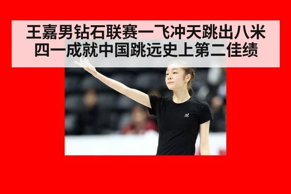 王嘉男钻石联赛一飞冲天跳出八米四一成就中国跳远史上第二佳绩